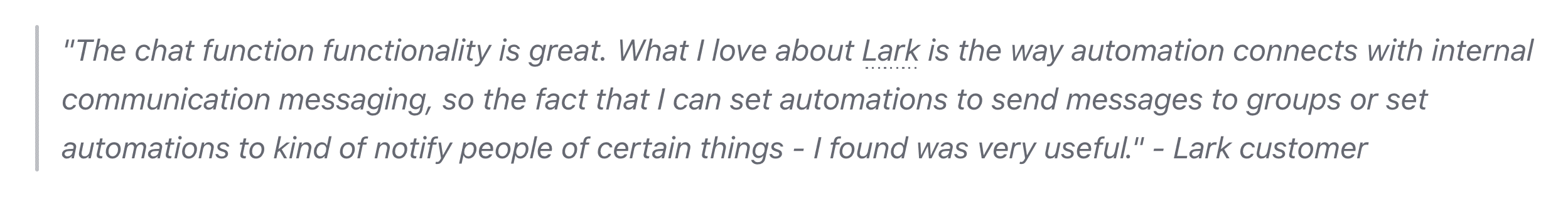 The chat function functionality is great. What I love about Lark is the way automation connects with internal communication messaging, so the fact that I can set automations to send messages to groups or set automations to kind of notify people of certain things - I found was very useful.